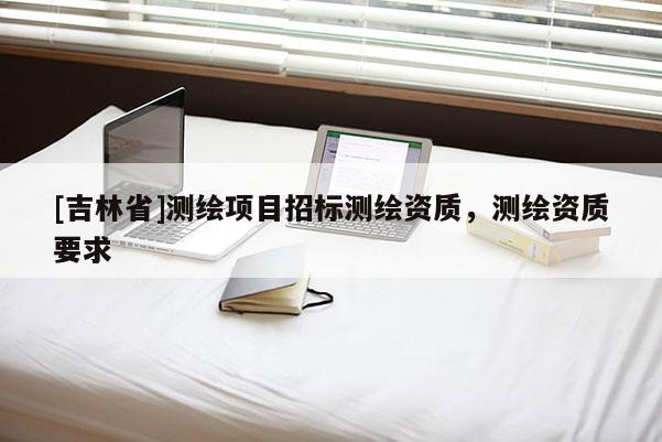 [吉林省]測繪項(xiàng)目招標(biāo)測繪資質(zhì)，測繪資質(zhì)要求