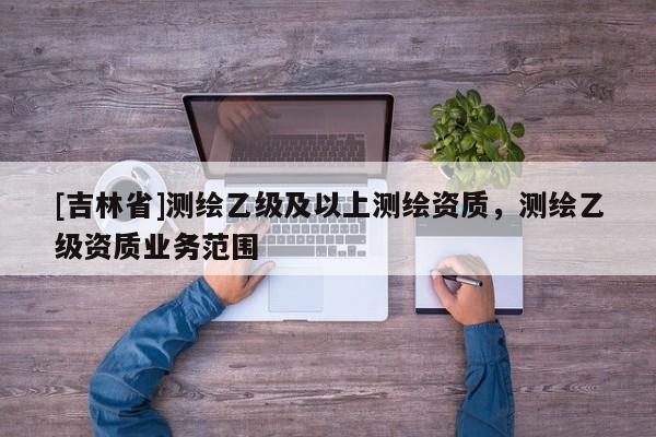 [吉林省]測(cè)繪乙級(jí)及以上測(cè)繪資質(zhì)，測(cè)繪乙級(jí)資質(zhì)業(yè)務(wù)范圍