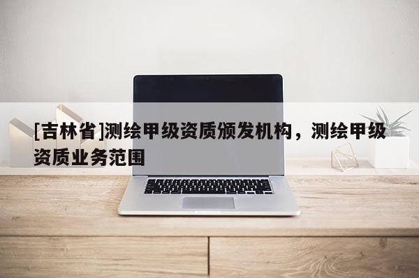 [吉林省]測繪甲級資質(zhì)頒發(fā)機構(gòu)，測繪甲級資質(zhì)業(yè)務(wù)范圍