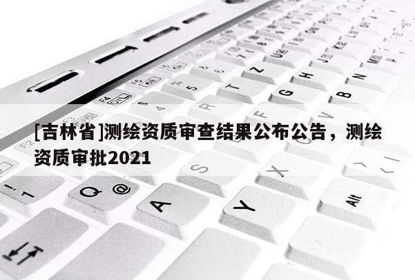 [吉林省]測繪資質(zhì)審查結(jié)果公布公告，測繪資質(zhì)審批2021