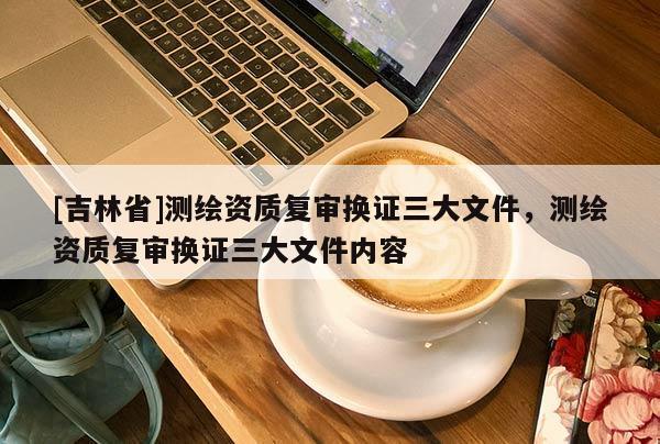 [吉林省]測繪資質(zhì)復(fù)審換證三大文件，測繪資質(zhì)復(fù)審換證三大文件內(nèi)容