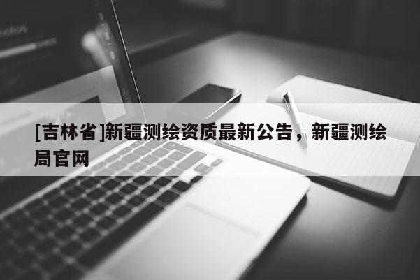 [吉林省]新疆測(cè)繪資質(zhì)最新公告，新疆測(cè)繪局官網(wǎng)