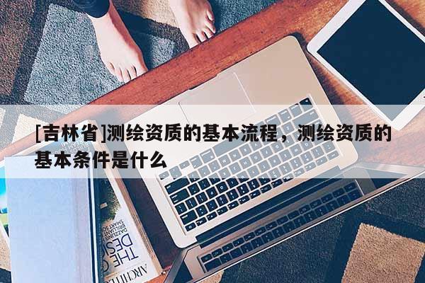 [吉林省]測(cè)繪資質(zhì)的基本流程，測(cè)繪資質(zhì)的基本條件是什么