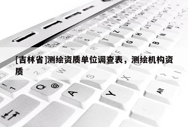 [吉林省]測(cè)繪資質(zhì)單位調(diào)查表，測(cè)繪機(jī)構(gòu)資質(zhì)