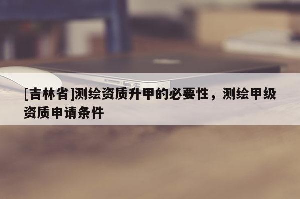 [吉林省]測(cè)繪資質(zhì)升甲的必要性，測(cè)繪甲級(jí)資質(zhì)申請(qǐng)條件
