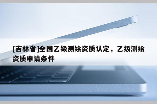 [吉林省]全國乙級(jí)測繪資質(zhì)認(rèn)定，乙級(jí)測繪資質(zhì)申請(qǐng)條件
