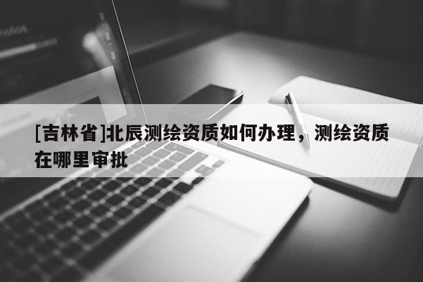 [吉林省]北辰測繪資質(zhì)如何辦理，測繪資質(zhì)在哪里審批