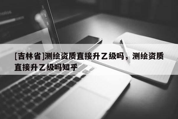 [吉林省]測繪資質(zhì)直接升乙級嗎，測繪資質(zhì)直接升乙級嗎知乎