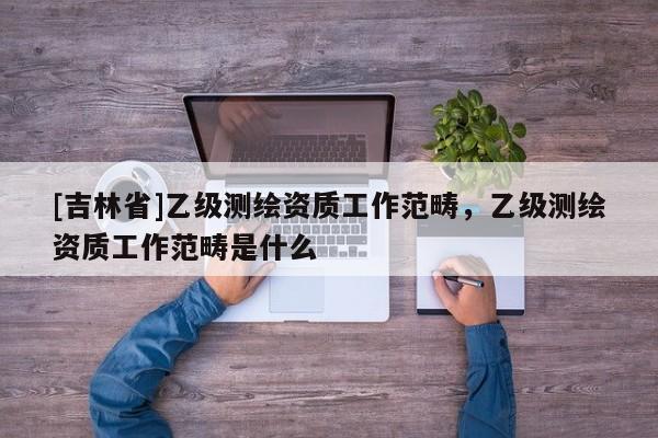 [吉林省]乙級(jí)測繪資質(zhì)工作范疇，乙級(jí)測繪資質(zhì)工作范疇是什么
