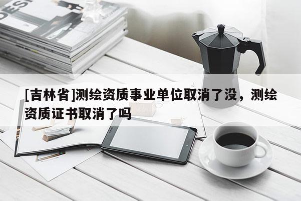 [吉林省]測繪資質事業(yè)單位取消了沒，測繪資質證書取消了嗎