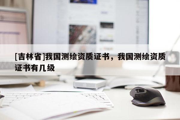 [吉林省]我國測繪資質(zhì)證書，我國測繪資質(zhì)證書有幾級