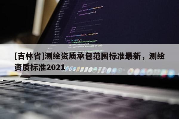 [吉林省]測繪資質承包范圍標準最新，測繪資質標準2021