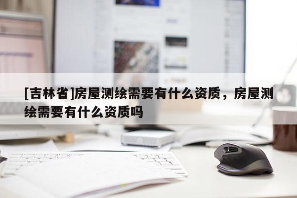 [吉林省]房屋測(cè)繪需要有什么資質(zhì)，房屋測(cè)繪需要有什么資質(zhì)嗎