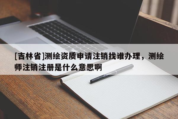 [吉林省]測繪資質(zhì)申請注銷找誰辦理，測繪師注銷注冊是什么意思啊