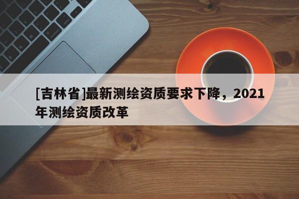 [吉林省]最新測(cè)繪資質(zhì)要求下降，2021年測(cè)繪資質(zhì)改革