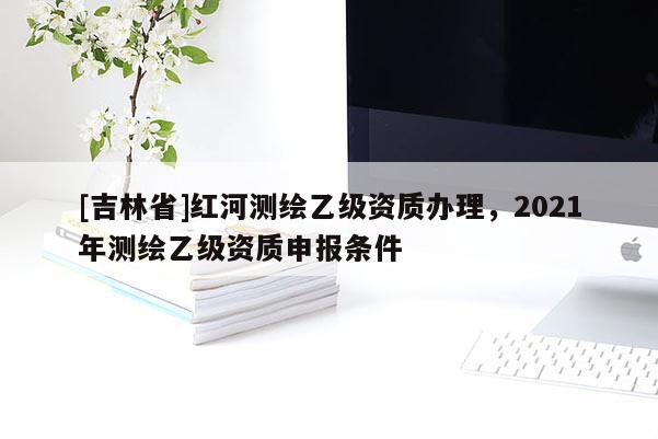 [吉林省]紅河測(cè)繪乙級(jí)資質(zhì)辦理，2021年測(cè)繪乙級(jí)資質(zhì)申報(bào)條件