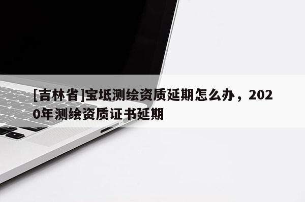 [吉林省]寶坻測繪資質延期怎么辦，2020年測繪資質證書延期