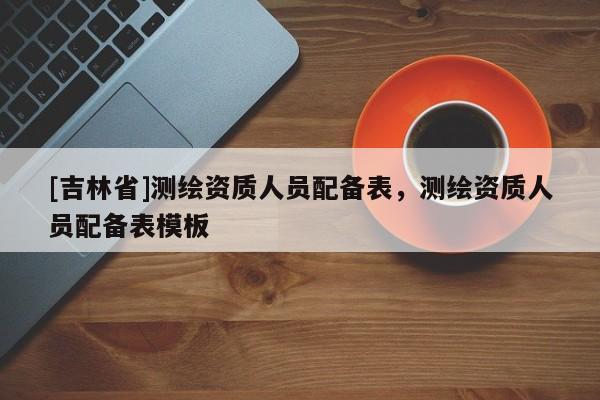 [吉林省]測(cè)繪資質(zhì)人員配備表，測(cè)繪資質(zhì)人員配備表模板