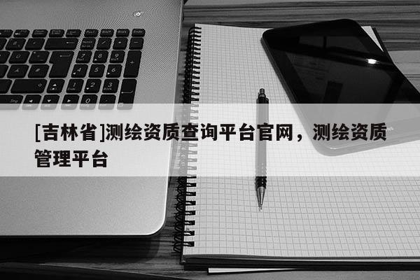 [吉林省]測繪資質(zhì)查詢平臺官網(wǎng)，測繪資質(zhì)管理平臺