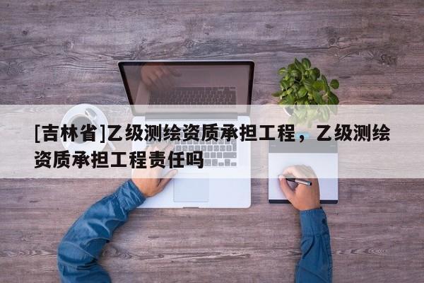 [吉林省]乙級測繪資質(zhì)承擔工程，乙級測繪資質(zhì)承擔工程責任嗎