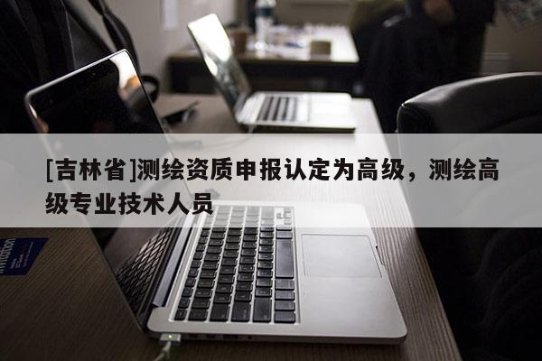 [吉林省]測繪資質(zhì)申報(bào)認(rèn)定為高級，測繪高級專業(yè)技術(shù)人員