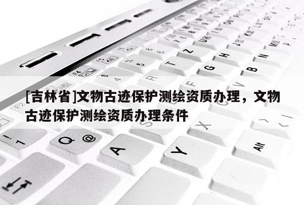 [吉林省]文物古跡保護(hù)測(cè)繪資質(zhì)辦理，文物古跡保護(hù)測(cè)繪資質(zhì)辦理?xiàng)l件