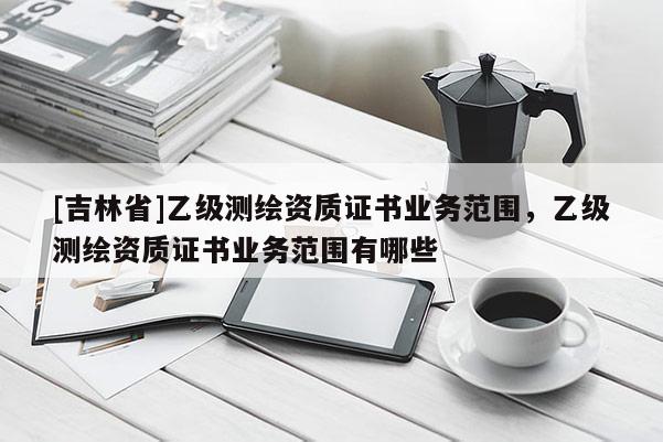 [吉林省]乙級測繪資質(zhì)證書業(yè)務(wù)范圍，乙級測繪資質(zhì)證書業(yè)務(wù)范圍有哪些