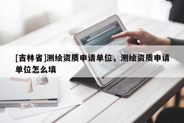 [吉林省]測繪資質(zhì)申請(qǐng)單位，測繪資質(zhì)申請(qǐng)單位怎么填