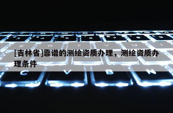 [吉林省]靠譜的測繪資質(zhì)辦理，測繪資質(zhì)辦理條件