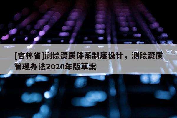 [吉林省]測(cè)繪資質(zhì)體系制度設(shè)計(jì)，測(cè)繪資質(zhì)管理辦法2020年版草案