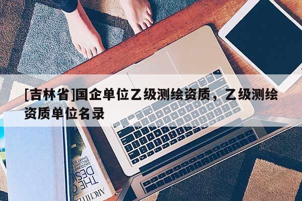 [吉林省]國企單位乙級測繪資質(zhì)，乙級測繪資質(zhì)單位名錄