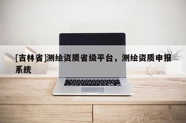 [吉林省]測(cè)繪資質(zhì)省級(jí)平臺(tái)，測(cè)繪資質(zhì)申報(bào)系統(tǒng)