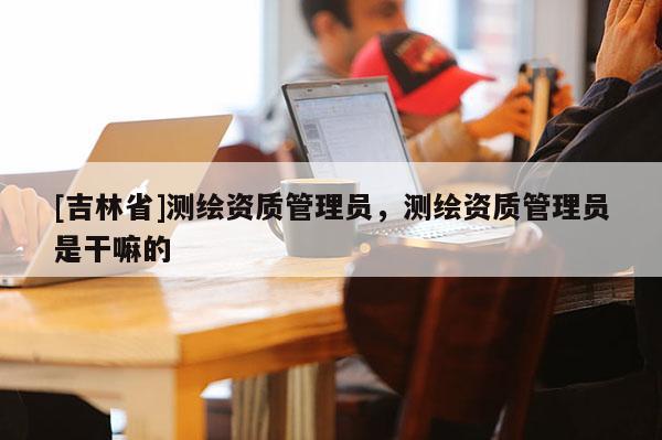 [吉林省]測(cè)繪資質(zhì)管理員，測(cè)繪資質(zhì)管理員是干嘛的