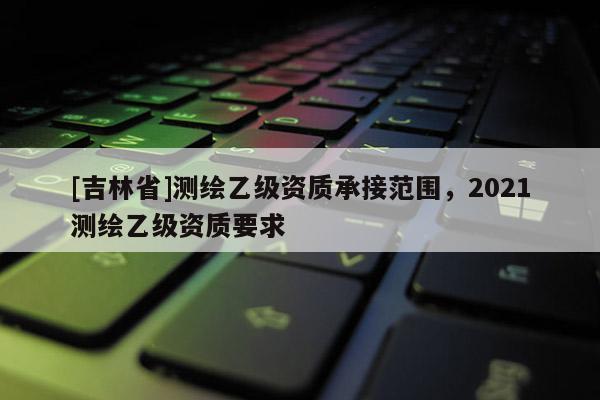 [吉林省]測繪乙級資質(zhì)承接范圍，2021測繪乙級資質(zhì)要求