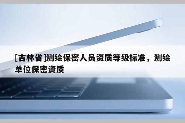 [吉林省]測繪保密人員資質(zhì)等級標(biāo)準，測繪單位保密資質(zhì)