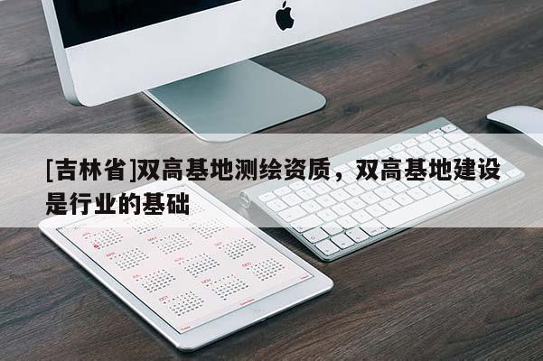 [吉林省]雙高基地測繪資質(zhì)，雙高基地建設(shè)是行業(yè)的基礎(chǔ)
