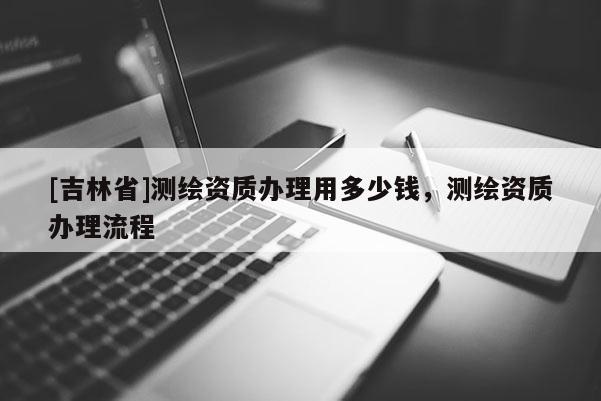 [吉林省]測繪資質辦理用多少錢，測繪資質辦理流程