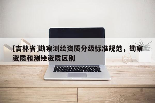[吉林省]勘察測(cè)繪資質(zhì)分級(jí)標(biāo)準(zhǔn)規(guī)范，勘察資質(zhì)和測(cè)繪資質(zhì)區(qū)別