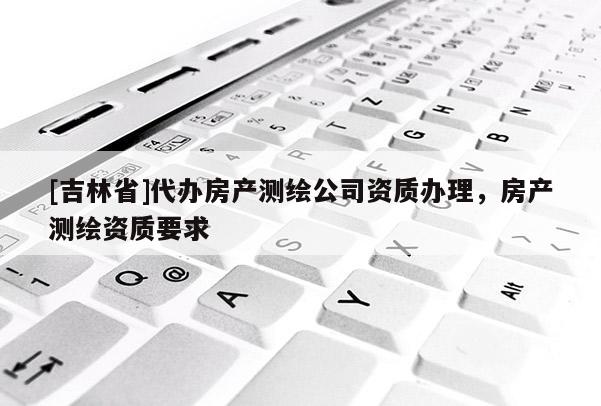 [吉林省]代辦房產(chǎn)測(cè)繪公司資質(zhì)辦理，房產(chǎn)測(cè)繪資質(zhì)要求