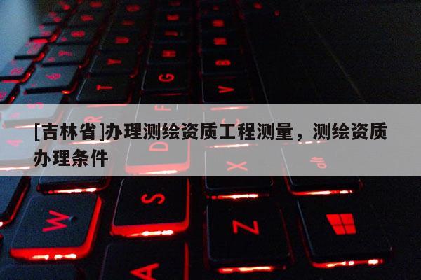 [吉林省]辦理測繪資質工程測量，測繪資質辦理條件