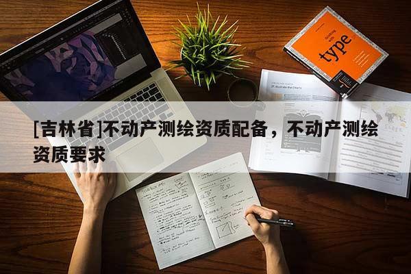 [吉林省]不動(dòng)產(chǎn)測(cè)繪資質(zhì)配備，不動(dòng)產(chǎn)測(cè)繪資質(zhì)要求