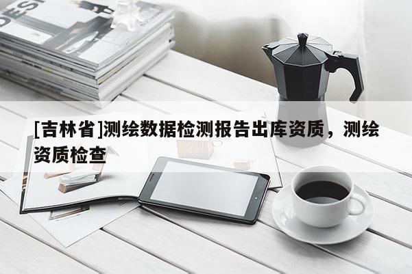 [吉林省]測繪數(shù)據(jù)檢測報告出庫資質(zhì)，測繪資質(zhì)檢查