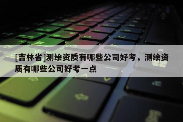 [吉林省]測繪資質(zhì)有哪些公司好考，測繪資質(zhì)有哪些公司好考一點(diǎn)