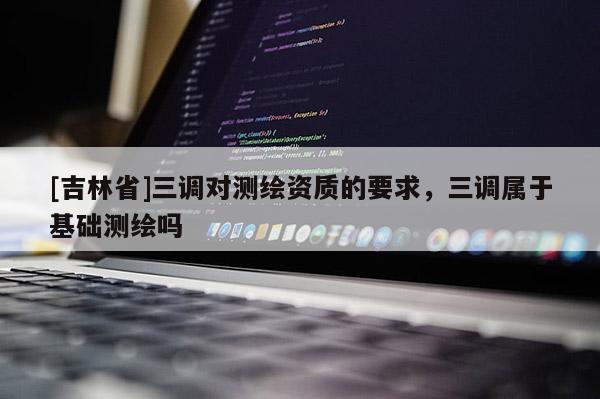 [吉林省]三調(diào)對測繪資質(zhì)的要求，三調(diào)屬于基礎(chǔ)測繪嗎