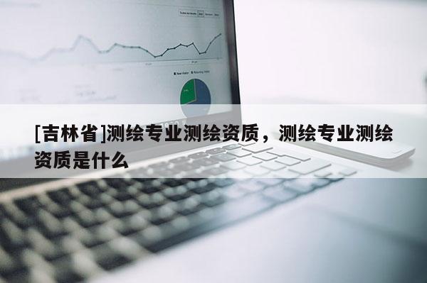 [吉林省]測(cè)繪專業(yè)測(cè)繪資質(zhì)，測(cè)繪專業(yè)測(cè)繪資質(zhì)是什么