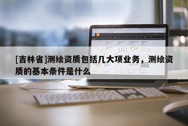 [吉林省]測繪資質(zhì)包括幾大項業(yè)務(wù)，測繪資質(zhì)的基本條件是什么