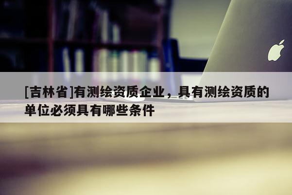 [吉林省]有測繪資質(zhì)企業(yè)，具有測繪資質(zhì)的單位必須具有哪些條件
