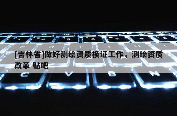 [吉林省]做好測繪資質(zhì)換證工作，測繪資質(zhì)改革 貼吧