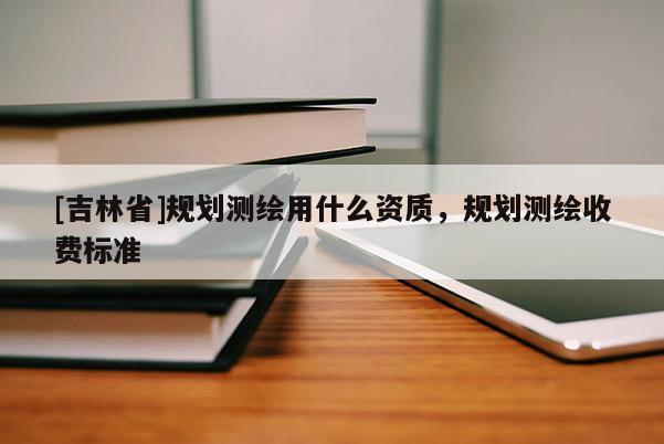 [吉林省]規(guī)劃測(cè)繪用什么資質(zhì)，規(guī)劃測(cè)繪收費(fèi)標(biāo)準(zhǔn)