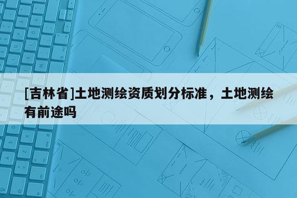 [吉林省]土地測繪資質(zhì)劃分標(biāo)準(zhǔn)，土地測繪有前途嗎